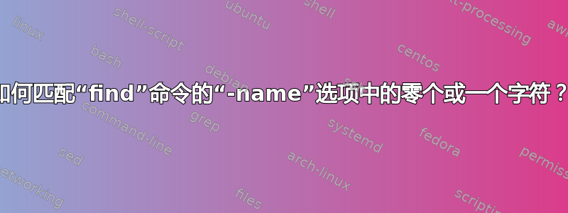 如何匹配“find”命令的“-name”选项中的零个或一个字符？