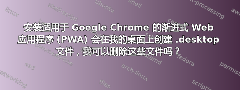 安装适用于 Google Chrome 的渐进式 Web 应用程序 (PWA) 会在我的桌面上创建 .desktop 文件，我可以删除这些文件吗？