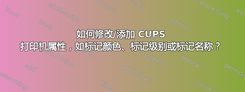 如何修改/添加 CUPS 打印机属性，如标记颜色、标记级别或标记名称？