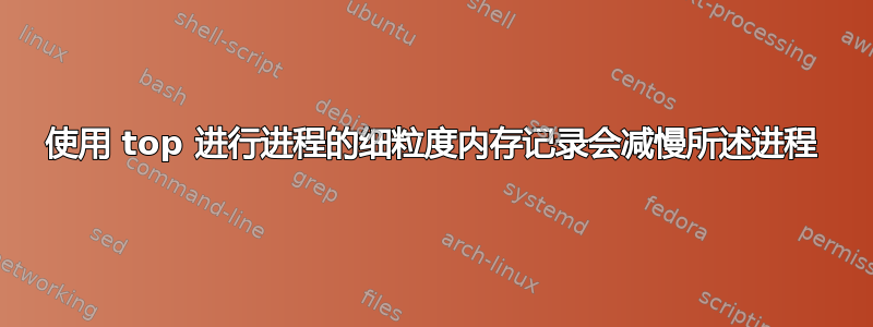 使用 top 进行进程的细粒度内存记录会减慢所述进程