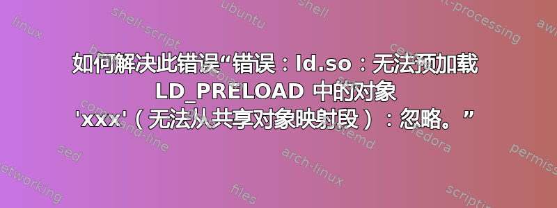 如何解决此错误“错误：ld.so：无法预加载 LD_PRELOAD 中的对象 'xxx'（无法从共享对象映射段）：忽略。”