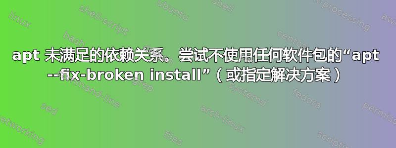 apt 未满足的依赖关系。尝试不使用任何软件包的“apt --fix-broken install”（或指定解决方案）