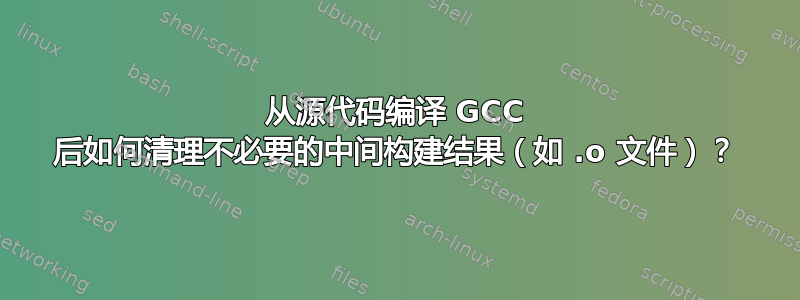 从源代码编译 GCC 后如何清理不必要的中间构建结果（如 .o 文件）？