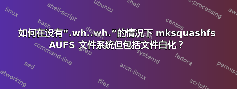 如何在没有“.wh..wh.”的情况下 mksquashfs AUFS 文件系统但包括文件白化？