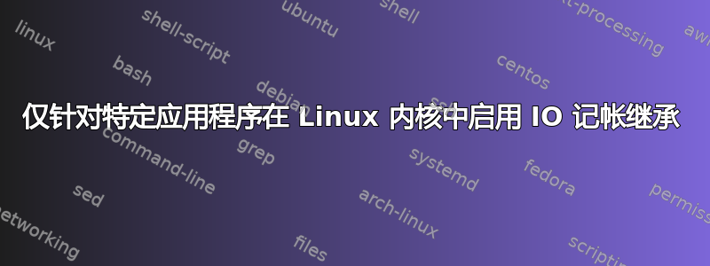 仅针对特定应用程序在 Linux 内核中启用 IO 记帐继承