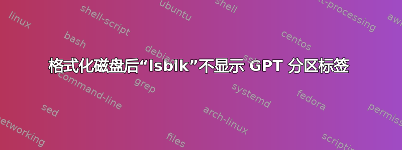 格式化磁盘后“lsblk”不显示 GPT 分区标签