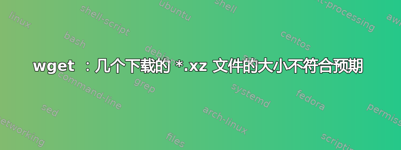 wget ：几个下载的 *.xz 文件的大小不符合预期