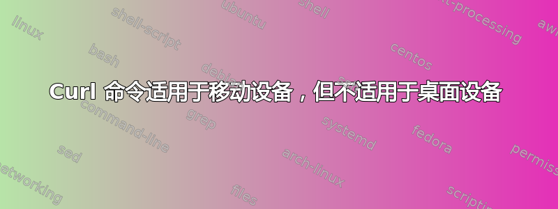 Curl 命令适用于移动设备，但不适用于桌面设备