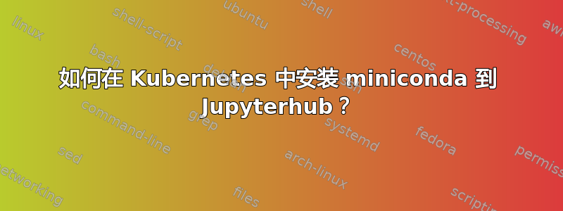 如何在 Kubernetes 中安装 miniconda 到 Jupyterhub？