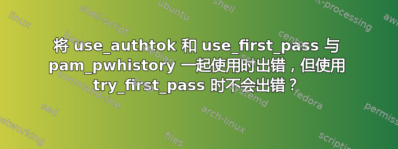 将 use_authtok 和 use_first_pass 与 pam_pwhistory 一起使用时出错，但使用 try_first_pass 时不会出错？