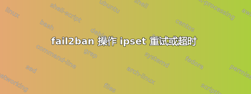 fail2ban 操作 ipset 重试或超时