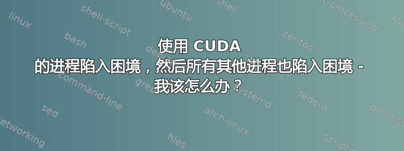 使用 CUDA 的进程陷入困境，然后所有其他进程也陷入困境 - 我该怎么办？