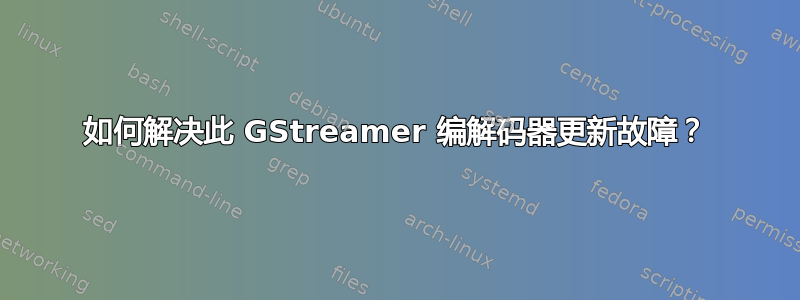 如何解决此 GStreamer 编解码器更新故障？