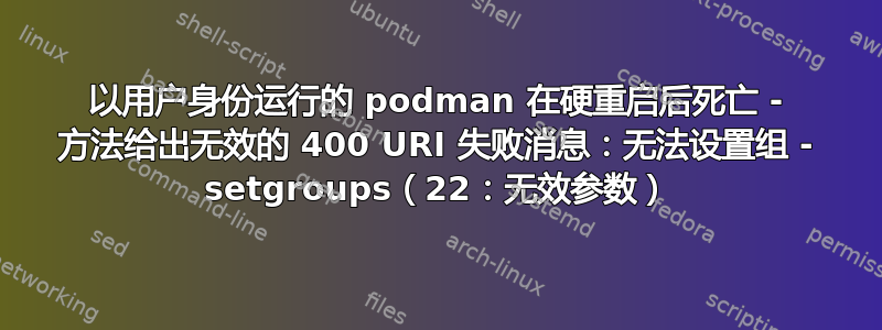 以用户身份运行的 podman 在硬重启后死亡 - 方法给出无效的 400 URI 失败消息：无法设置组 - setgroups（22：无效参数）