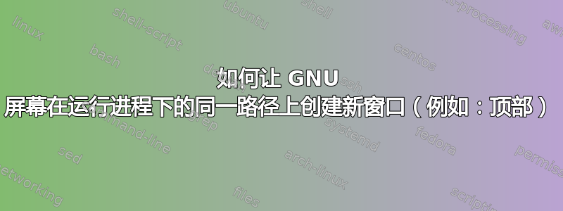 如何让 GNU 屏幕在运行进程下的同一路径上创建新窗口（例如：顶部）