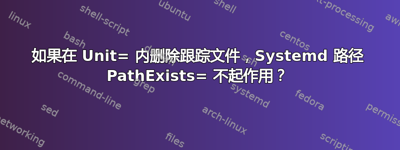 如果在 Unit= 内删除跟踪文件，Systemd 路径 PathExists= 不起作用？