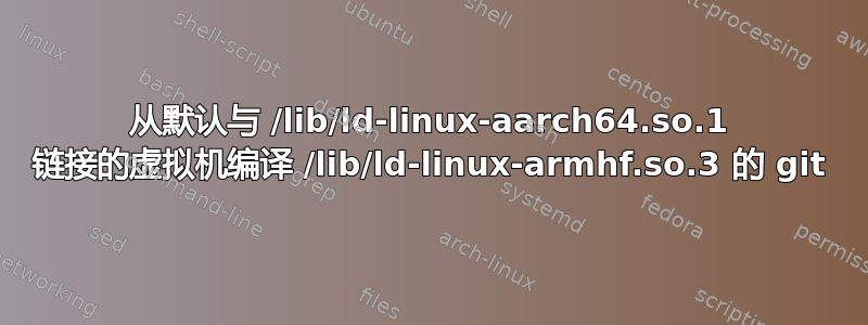 从默认与 /lib/ld-linux-aarch64.so.1 链接的虚拟机编译 /lib/ld-linux-armhf.so.3 的 git