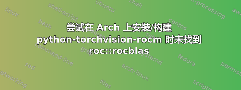 尝试在 Arch 上安装/构建 python-torchvision-rocm 时未找到 roc::rocblas