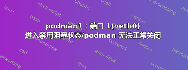 podman1：端口 1(veth0) 进入禁用阻塞状态/podman 无法正常关闭