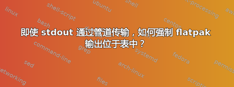 即使 stdout 通过管道传输，如何强制 flatpak 输出位于表中？