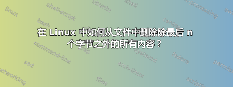 在 Linux 中如何从文件中删除除最后 n 个字节之外的所有内容？