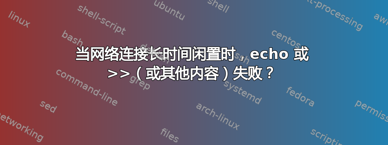 当网络连接长时间闲置时，echo 或 >>（或其他内容）失败？