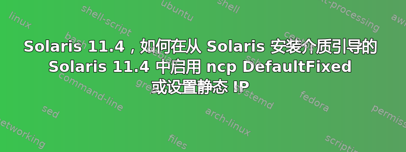 Solaris 11.4，如何在从 Solaris 安装介质引导的 Solaris 11.4 中启用 ncp DefaultFixed 或设置静态 IP