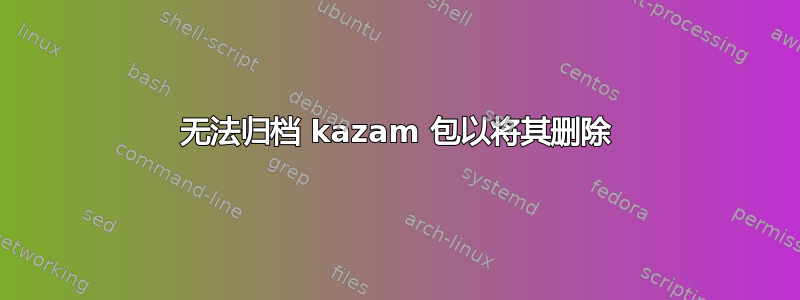 无法归档 kazam 包以将其删除