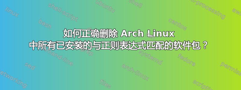 如何正确删除 Arch Linux 中所有已安装的与正则表达式匹配的软件包？