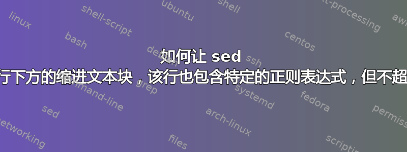 如何让 sed 删除非缩进行下方的缩进文本块，该行也包含特定的正则表达式，但不超出该范围？