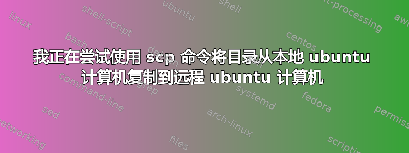 我正在尝试使用 scp 命令将目录从本地 ubuntu 计算机复制到远程 ubuntu 计算机