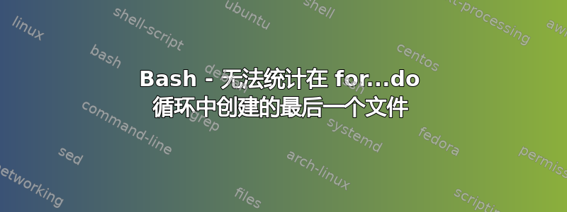 Bash - 无法统计在 for...do 循环中创建的最后一个文件