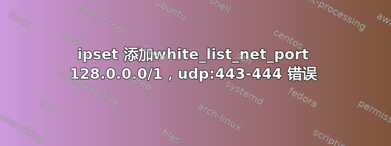 ipset 添加white_list_net_port 128.0.0.0/1，udp:443-444 错误