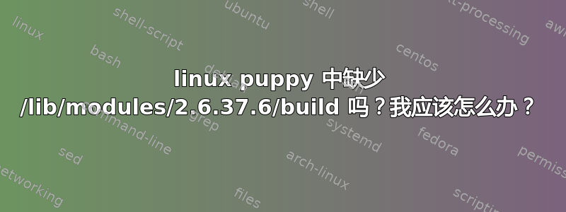 linux puppy 中缺少 /lib/modules/2.6.37.6/build 吗？我应该怎么办？