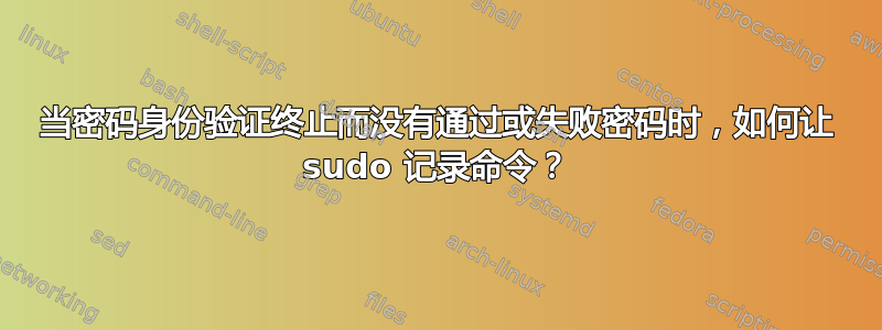 当密码身份验证终止而没有通过或失败密码时，如何让 sudo 记录命令？