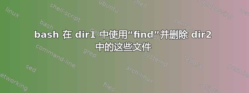 bash 在 dir1 中使用“find”并删除 dir2 中的这些文件