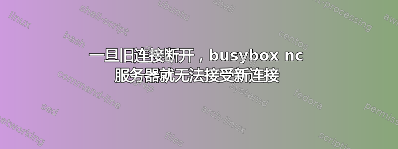 一旦旧连接断开，busybox nc 服务器就无法接受新连接