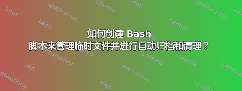 如何创建 Bash 脚本来管理临时文件并进行自动归档和清理？