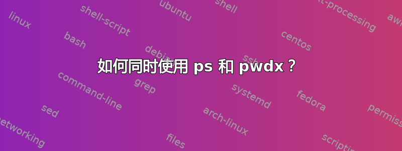 如何同时使用 ps 和 pwdx？