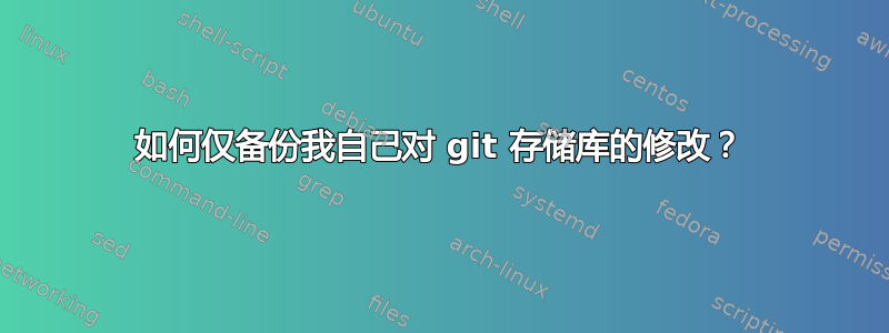 如何仅备份我自己对 git 存储库的修改？