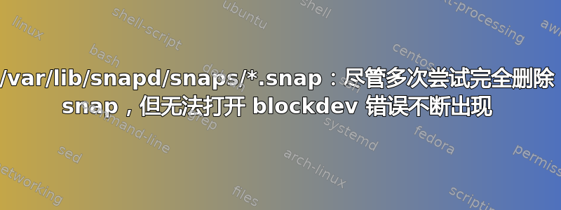 /var/lib/snapd/snaps/*.snap：尽管多次尝试完全删除 snap，但无法打开 blockdev 错误不断出现