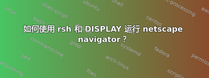 如何使用 rsh 和 DISPLAY 运行 netscape navigator？