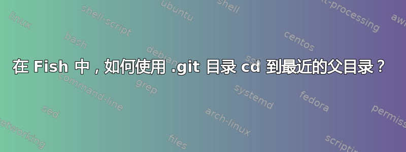 在 Fish 中，如何使用 .git 目录 cd 到最近的父目录？