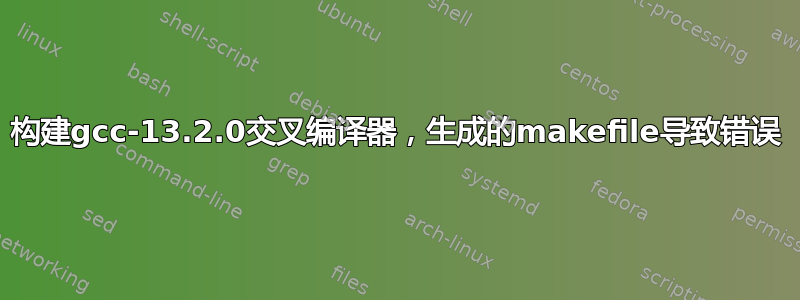 构建gcc-13.2.0交叉编译器，生成的makefile导致错误