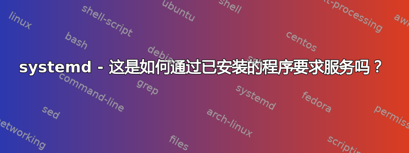 systemd - 这是如何通过已安装的程序要求服务吗？