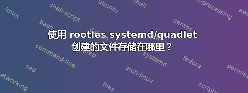 使用 rootles systemd/quadlet 创建的文件存储在哪里？