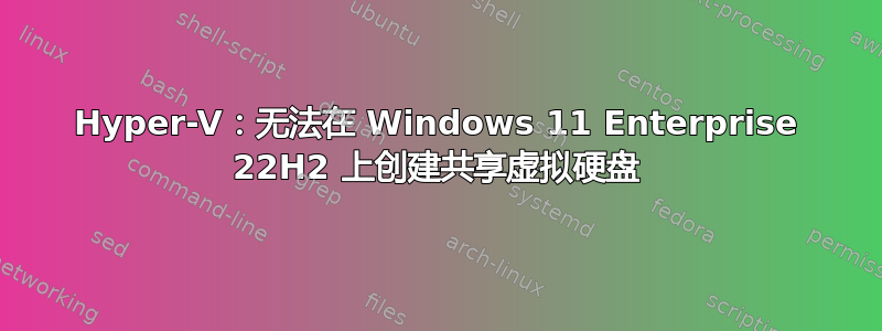 Hyper-V：无法在 Windows 11 Enterprise 22H2 上创建共享虚拟硬盘