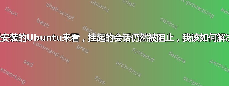 从最近安装的Ubuntu来看，挂起的会话仍然被阻止，我该如何解决它？