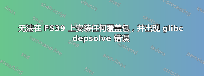 无法在 FS39 上安装任何覆盖包，并出现 glibc depsolve 错误