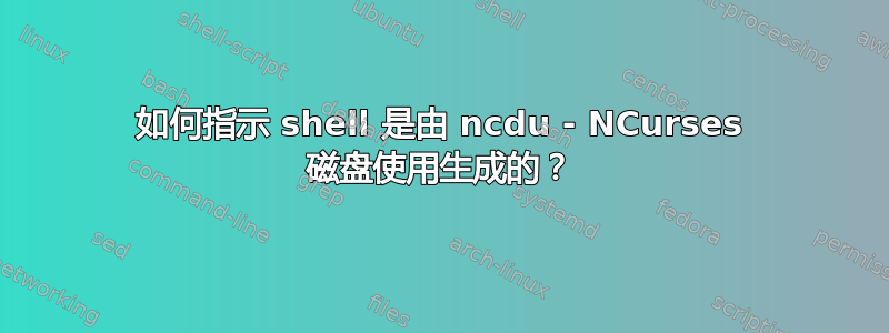 如何指示 shell 是由 ncdu - NCurses 磁盘使用生成的？